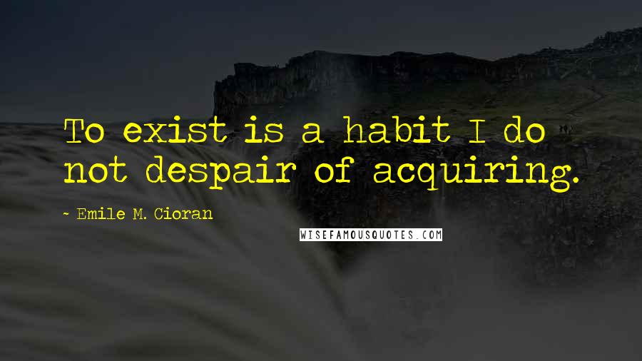 Emile M. Cioran Quotes: To exist is a habit I do not despair of acquiring.