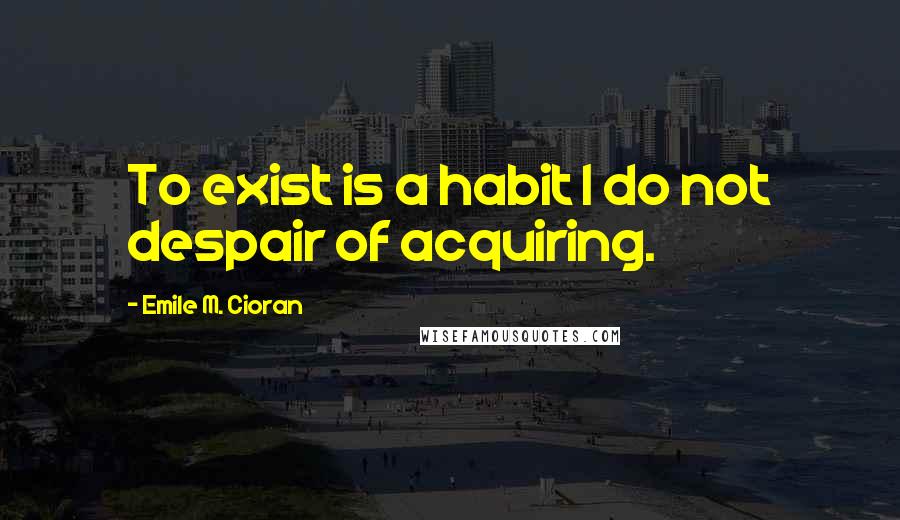 Emile M. Cioran Quotes: To exist is a habit I do not despair of acquiring.