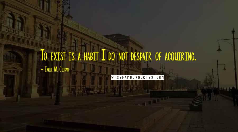 Emile M. Cioran Quotes: To exist is a habit I do not despair of acquiring.