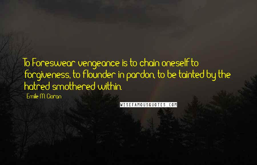 Emile M. Cioran Quotes: To Foreswear vengeance is to chain oneself to forgiveness, to flounder in pardon, to be tainted by the hatred smothered within.