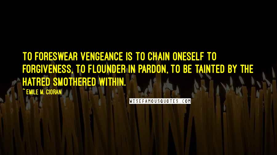 Emile M. Cioran Quotes: To Foreswear vengeance is to chain oneself to forgiveness, to flounder in pardon, to be tainted by the hatred smothered within.