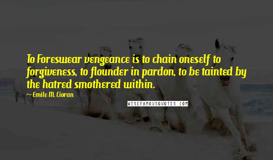 Emile M. Cioran Quotes: To Foreswear vengeance is to chain oneself to forgiveness, to flounder in pardon, to be tainted by the hatred smothered within.