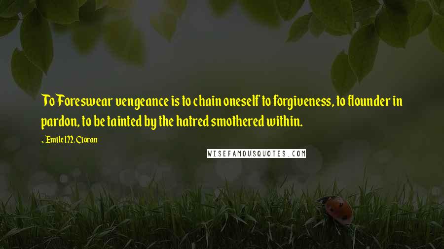 Emile M. Cioran Quotes: To Foreswear vengeance is to chain oneself to forgiveness, to flounder in pardon, to be tainted by the hatred smothered within.