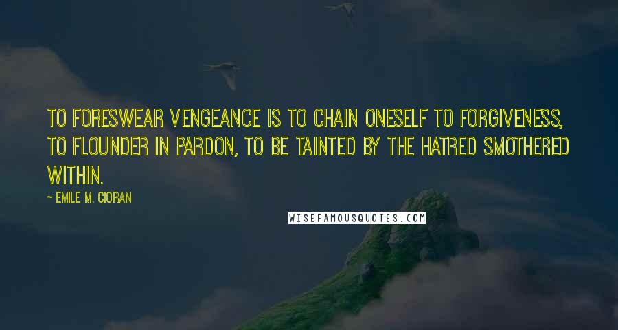 Emile M. Cioran Quotes: To Foreswear vengeance is to chain oneself to forgiveness, to flounder in pardon, to be tainted by the hatred smothered within.