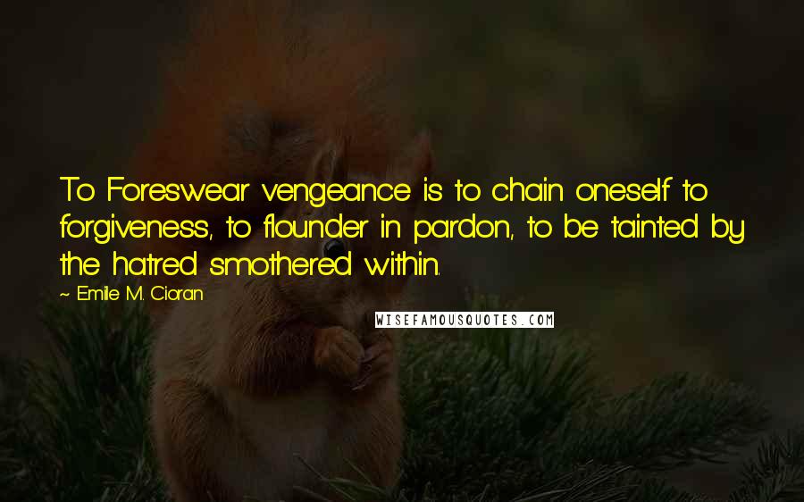 Emile M. Cioran Quotes: To Foreswear vengeance is to chain oneself to forgiveness, to flounder in pardon, to be tainted by the hatred smothered within.