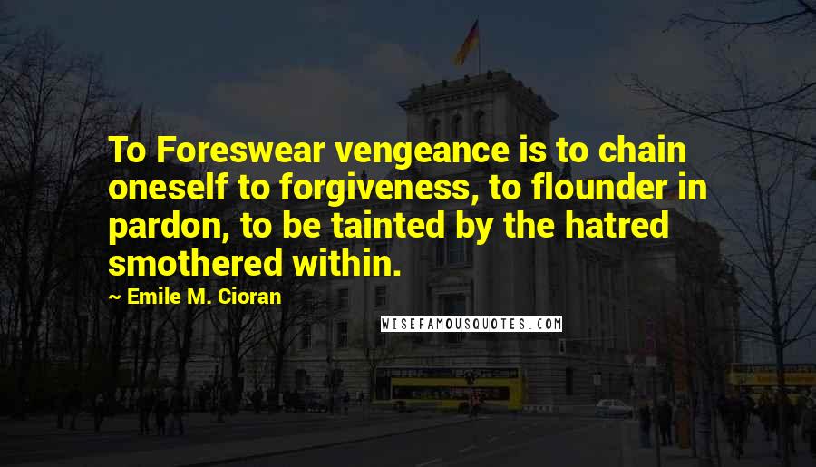 Emile M. Cioran Quotes: To Foreswear vengeance is to chain oneself to forgiveness, to flounder in pardon, to be tainted by the hatred smothered within.