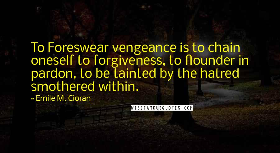 Emile M. Cioran Quotes: To Foreswear vengeance is to chain oneself to forgiveness, to flounder in pardon, to be tainted by the hatred smothered within.
