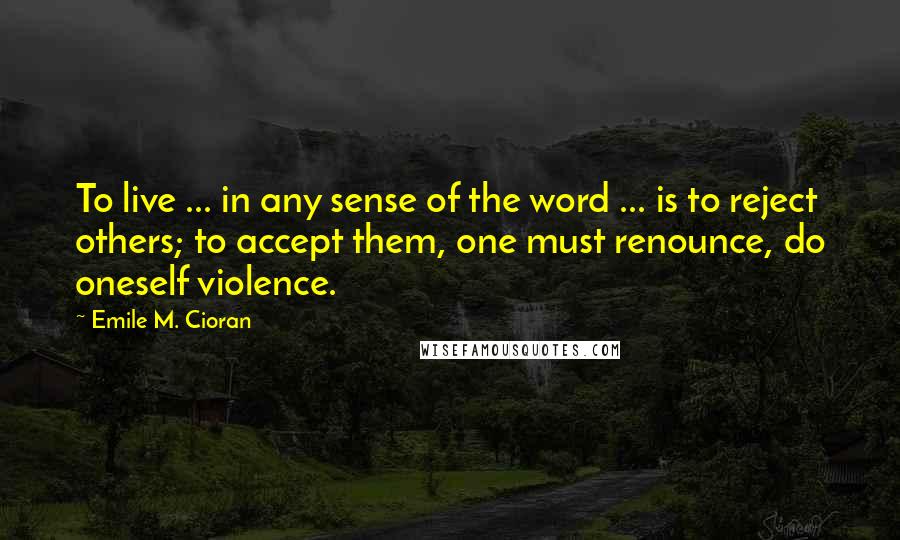 Emile M. Cioran Quotes: To live ... in any sense of the word ... is to reject others; to accept them, one must renounce, do oneself violence.