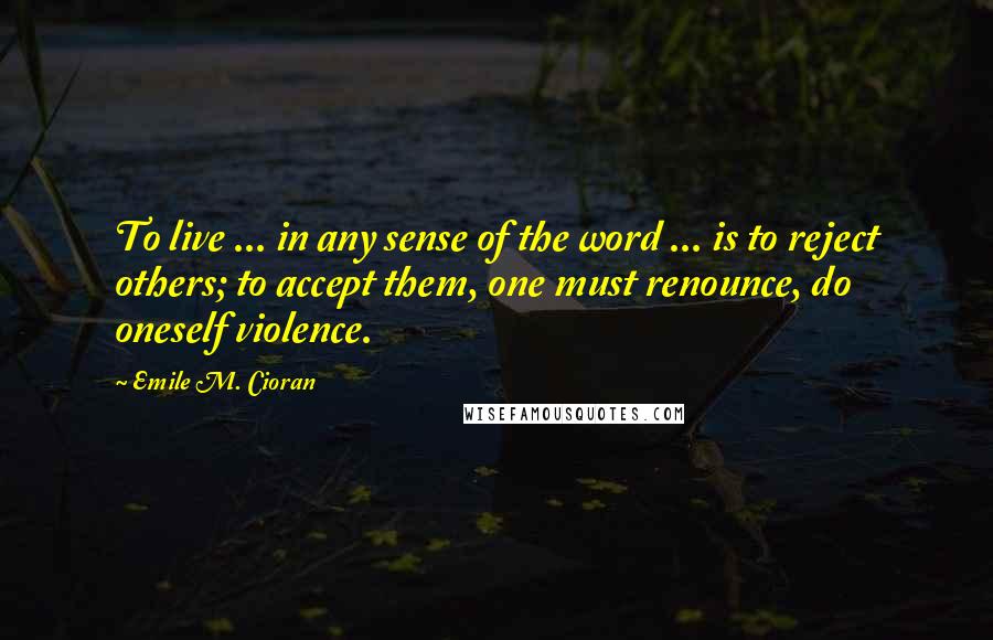 Emile M. Cioran Quotes: To live ... in any sense of the word ... is to reject others; to accept them, one must renounce, do oneself violence.