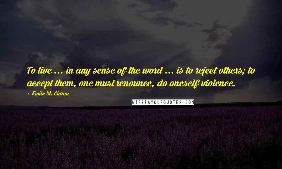 Emile M. Cioran Quotes: To live ... in any sense of the word ... is to reject others; to accept them, one must renounce, do oneself violence.