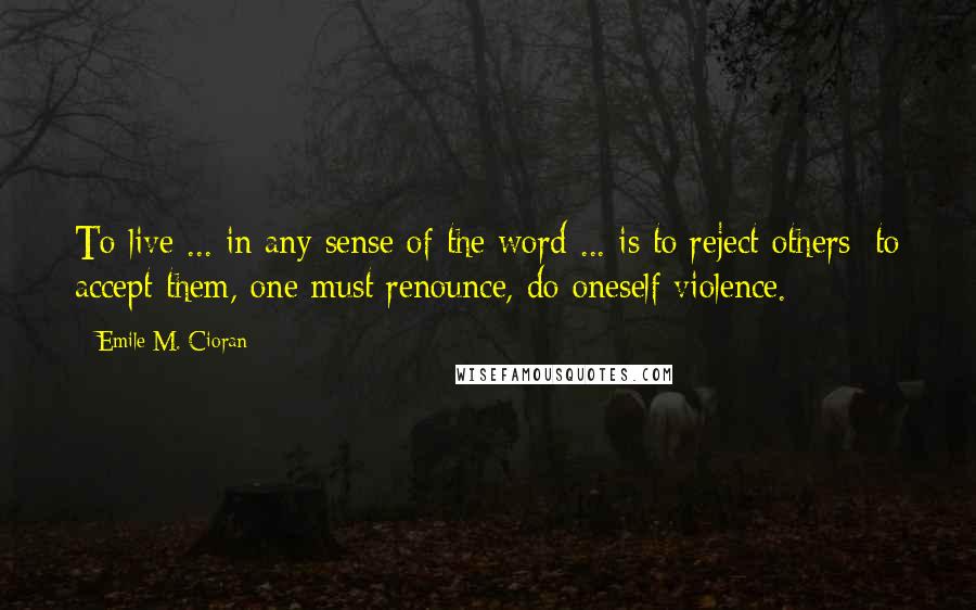 Emile M. Cioran Quotes: To live ... in any sense of the word ... is to reject others; to accept them, one must renounce, do oneself violence.