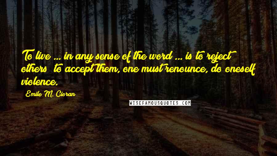 Emile M. Cioran Quotes: To live ... in any sense of the word ... is to reject others; to accept them, one must renounce, do oneself violence.