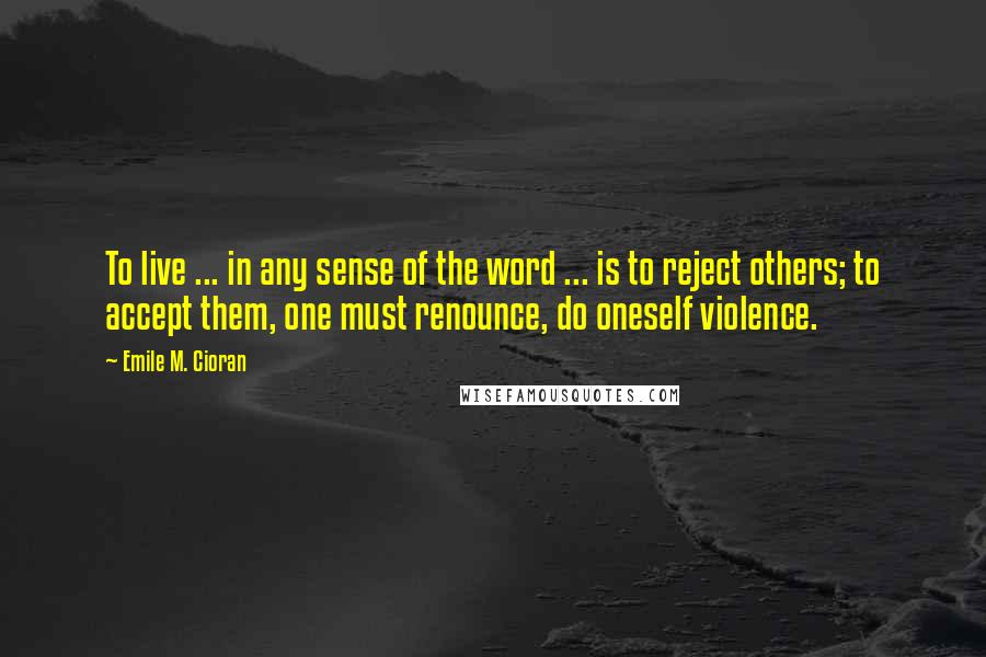 Emile M. Cioran Quotes: To live ... in any sense of the word ... is to reject others; to accept them, one must renounce, do oneself violence.