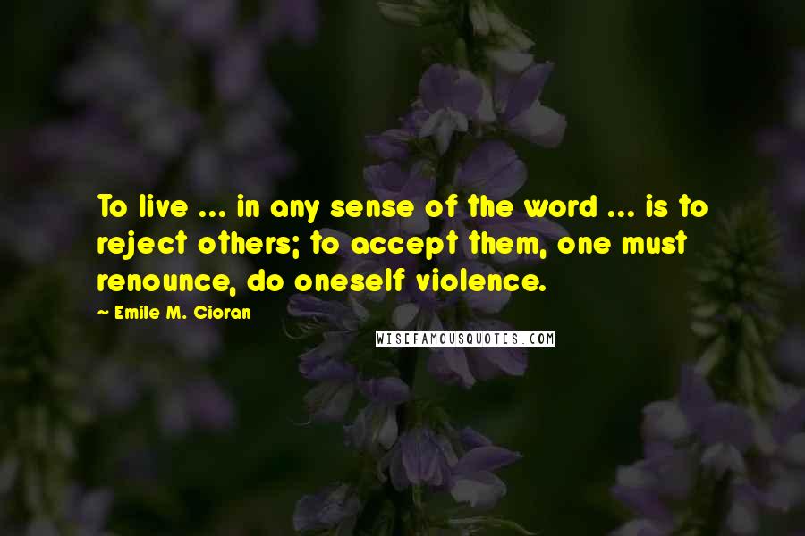 Emile M. Cioran Quotes: To live ... in any sense of the word ... is to reject others; to accept them, one must renounce, do oneself violence.