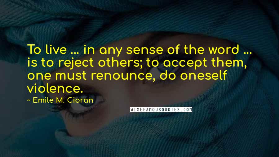 Emile M. Cioran Quotes: To live ... in any sense of the word ... is to reject others; to accept them, one must renounce, do oneself violence.