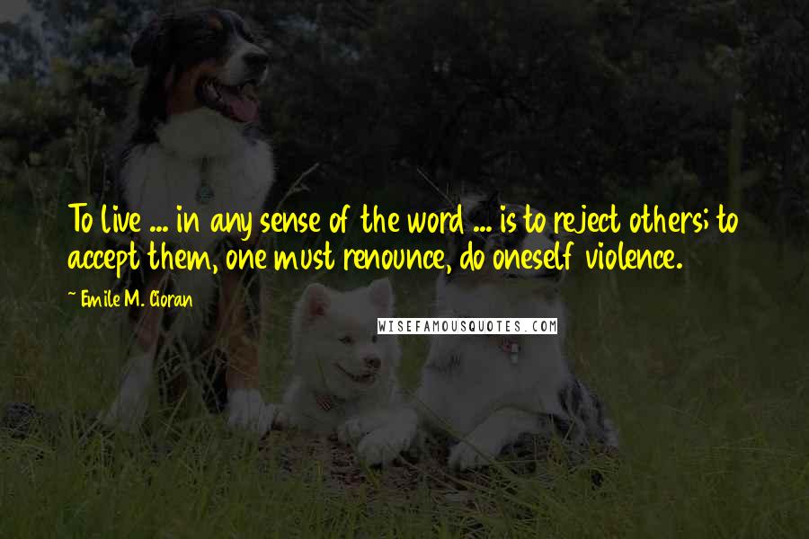 Emile M. Cioran Quotes: To live ... in any sense of the word ... is to reject others; to accept them, one must renounce, do oneself violence.