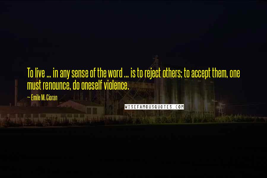 Emile M. Cioran Quotes: To live ... in any sense of the word ... is to reject others; to accept them, one must renounce, do oneself violence.