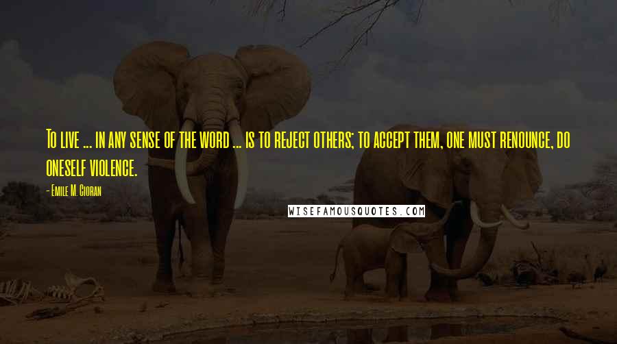 Emile M. Cioran Quotes: To live ... in any sense of the word ... is to reject others; to accept them, one must renounce, do oneself violence.