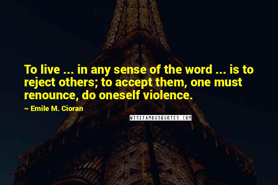 Emile M. Cioran Quotes: To live ... in any sense of the word ... is to reject others; to accept them, one must renounce, do oneself violence.