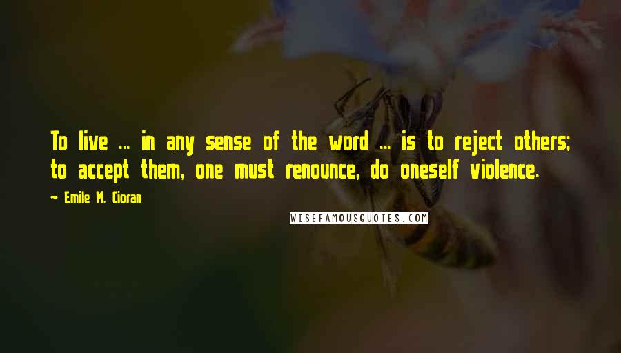 Emile M. Cioran Quotes: To live ... in any sense of the word ... is to reject others; to accept them, one must renounce, do oneself violence.