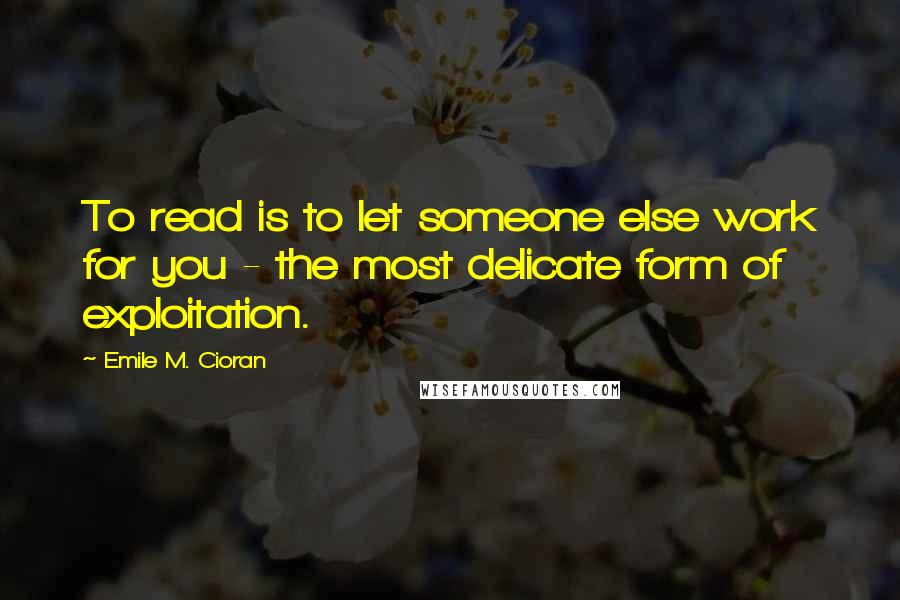 Emile M. Cioran Quotes: To read is to let someone else work for you - the most delicate form of exploitation.