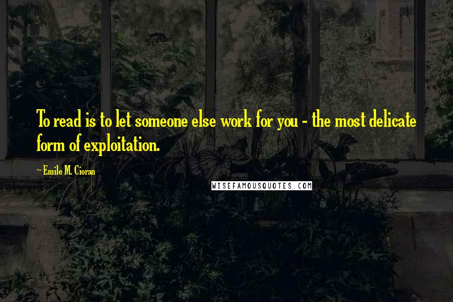 Emile M. Cioran Quotes: To read is to let someone else work for you - the most delicate form of exploitation.