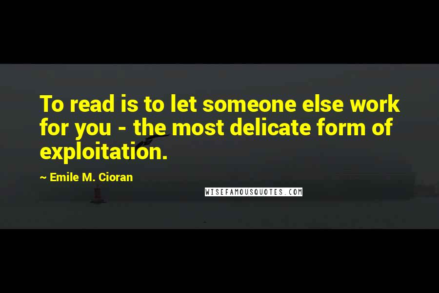 Emile M. Cioran Quotes: To read is to let someone else work for you - the most delicate form of exploitation.