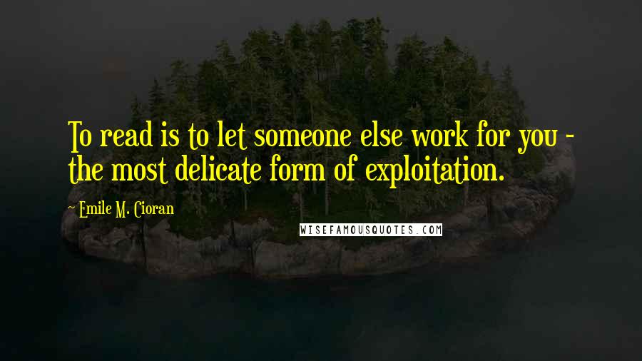 Emile M. Cioran Quotes: To read is to let someone else work for you - the most delicate form of exploitation.