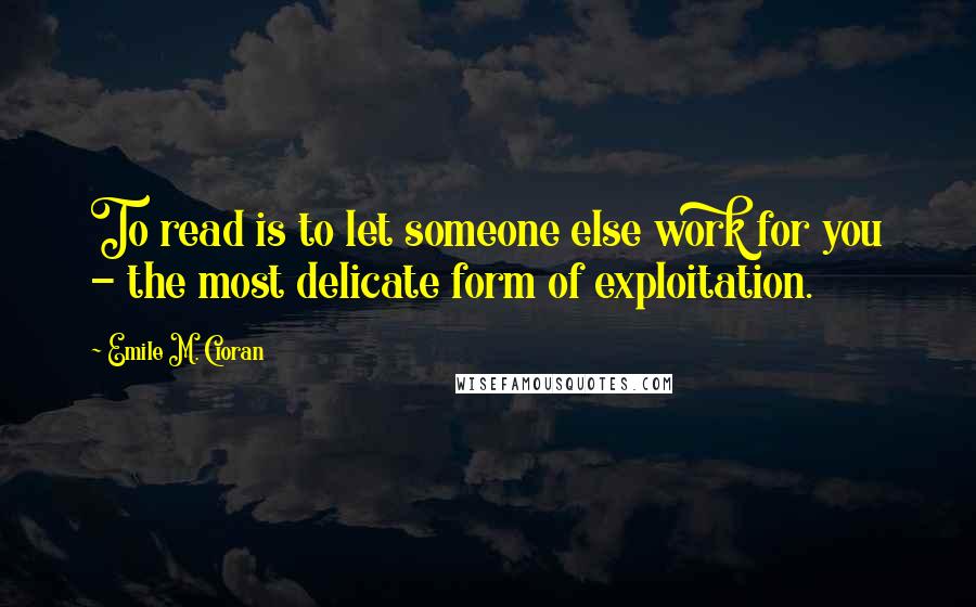 Emile M. Cioran Quotes: To read is to let someone else work for you - the most delicate form of exploitation.