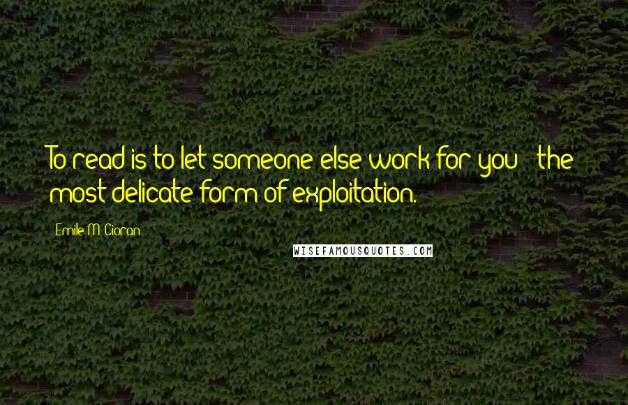 Emile M. Cioran Quotes: To read is to let someone else work for you - the most delicate form of exploitation.