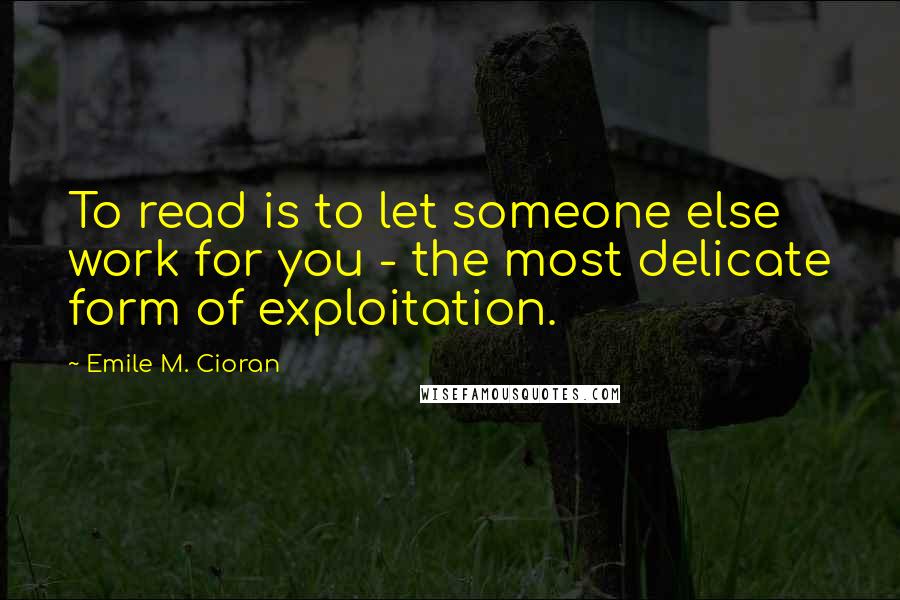 Emile M. Cioran Quotes: To read is to let someone else work for you - the most delicate form of exploitation.