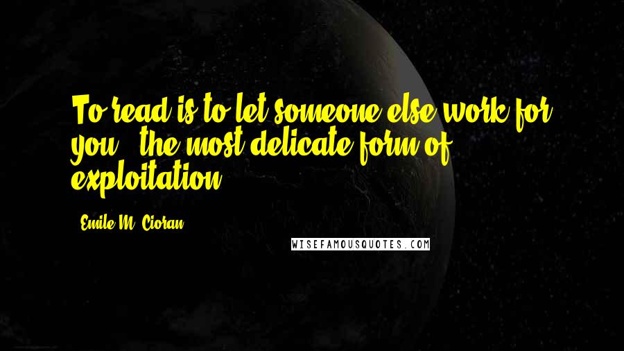 Emile M. Cioran Quotes: To read is to let someone else work for you - the most delicate form of exploitation.