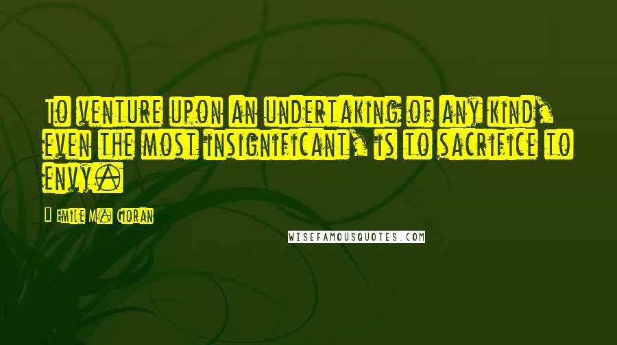 Emile M. Cioran Quotes: To venture upon an undertaking of any kind, even the most insignificant, is to sacrifice to envy.