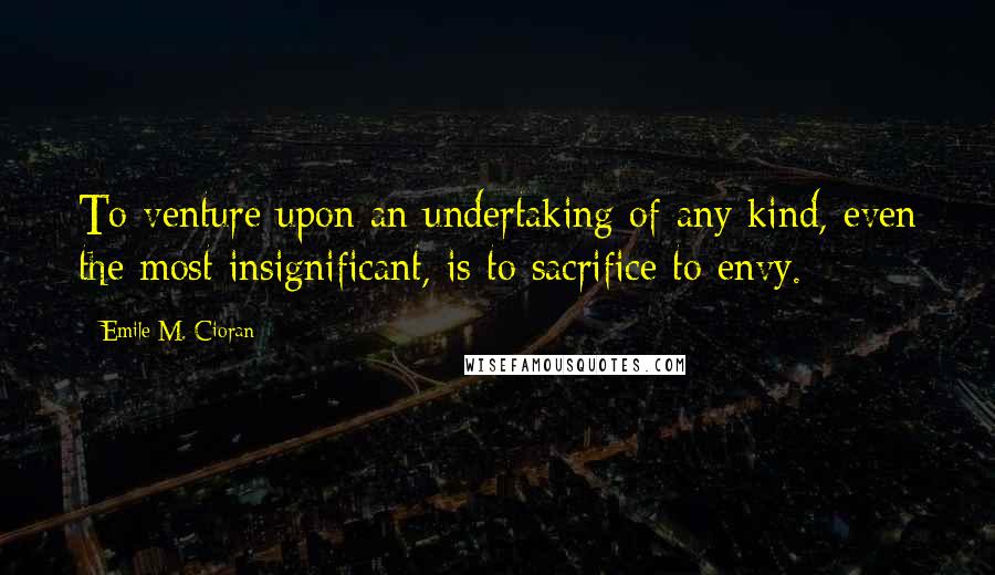 Emile M. Cioran Quotes: To venture upon an undertaking of any kind, even the most insignificant, is to sacrifice to envy.