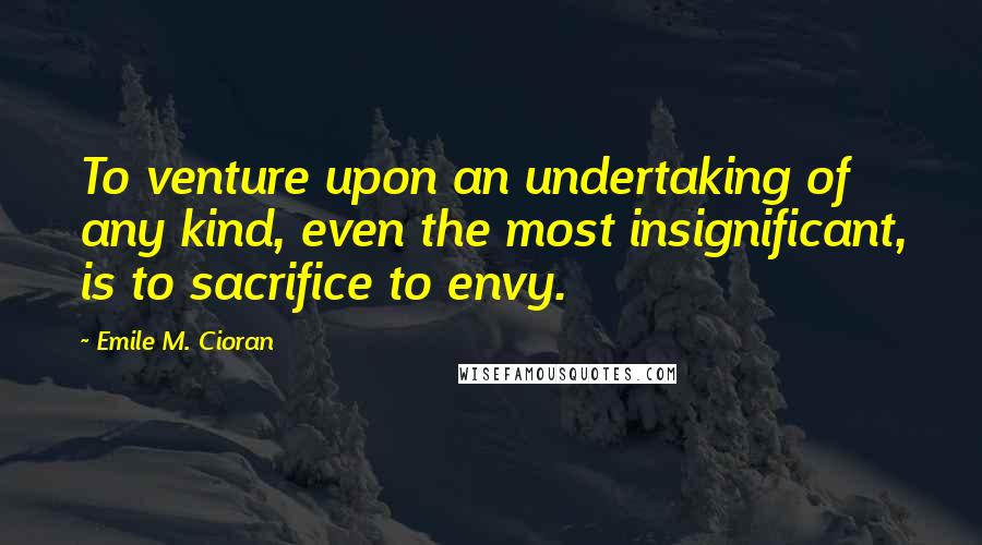 Emile M. Cioran Quotes: To venture upon an undertaking of any kind, even the most insignificant, is to sacrifice to envy.