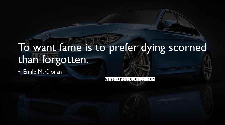 Emile M. Cioran Quotes: To want fame is to prefer dying scorned than forgotten.