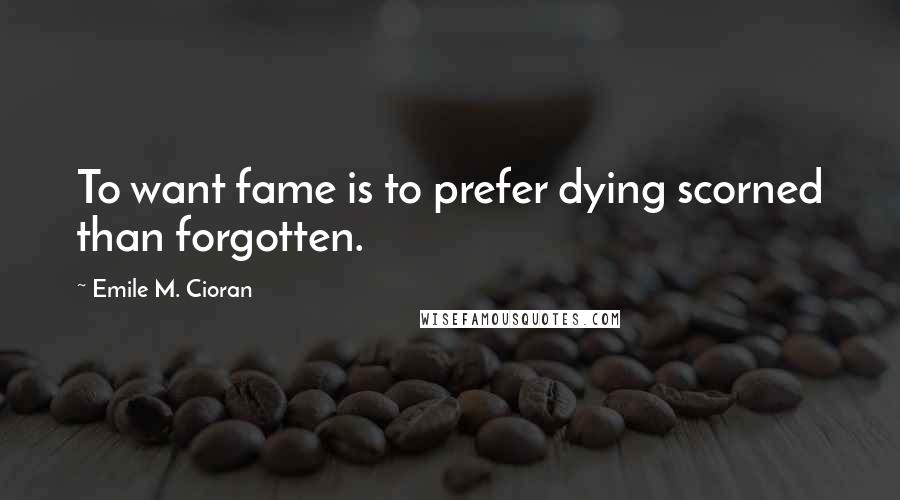 Emile M. Cioran Quotes: To want fame is to prefer dying scorned than forgotten.