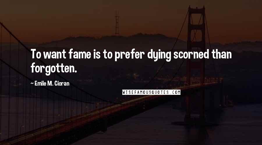 Emile M. Cioran Quotes: To want fame is to prefer dying scorned than forgotten.