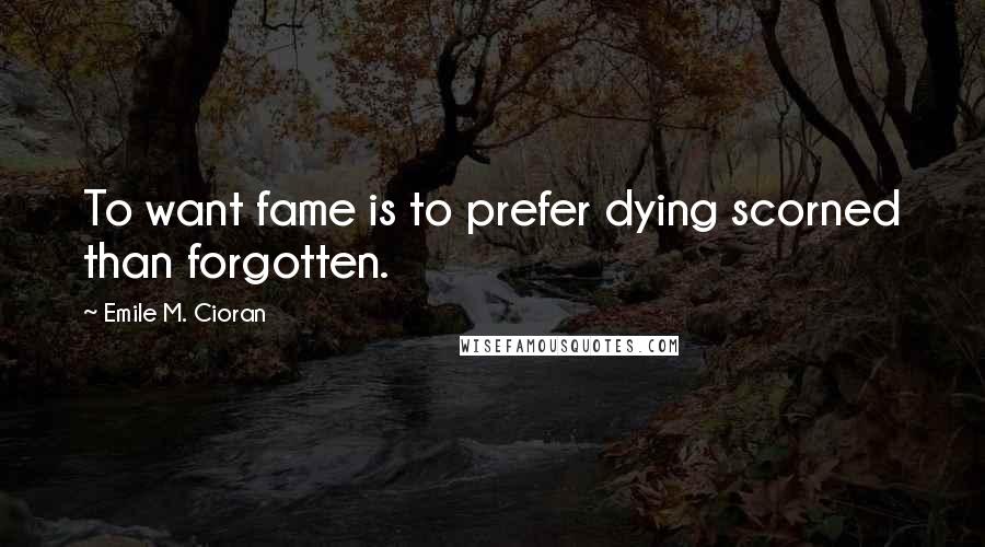 Emile M. Cioran Quotes: To want fame is to prefer dying scorned than forgotten.