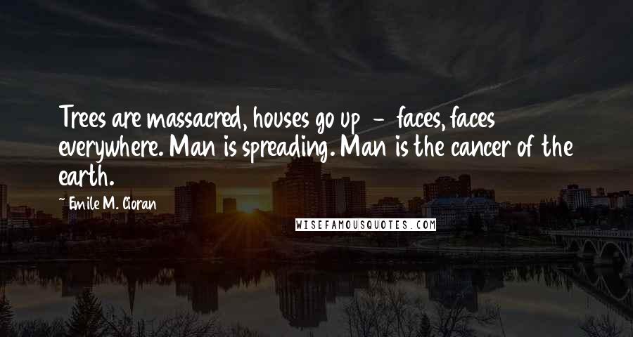 Emile M. Cioran Quotes: Trees are massacred, houses go up  -  faces, faces everywhere. Man is spreading. Man is the cancer of the earth.