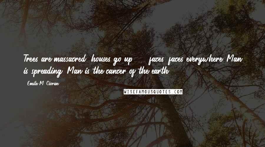 Emile M. Cioran Quotes: Trees are massacred, houses go up  -  faces, faces everywhere. Man is spreading. Man is the cancer of the earth.