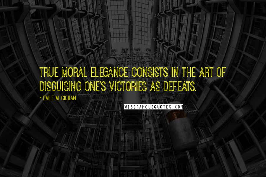 Emile M. Cioran Quotes: True moral elegance consists in the art of disguising one's victories as defeats.