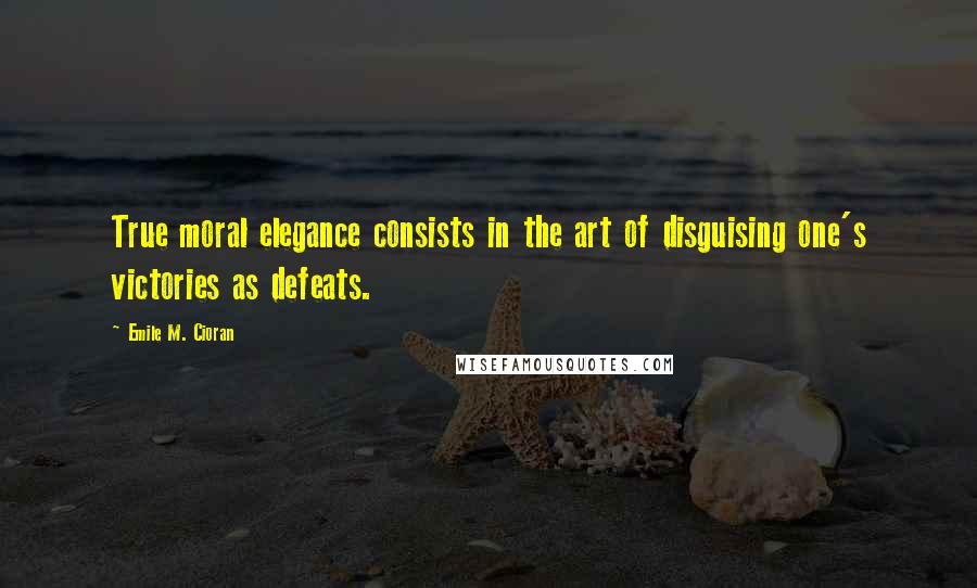 Emile M. Cioran Quotes: True moral elegance consists in the art of disguising one's victories as defeats.