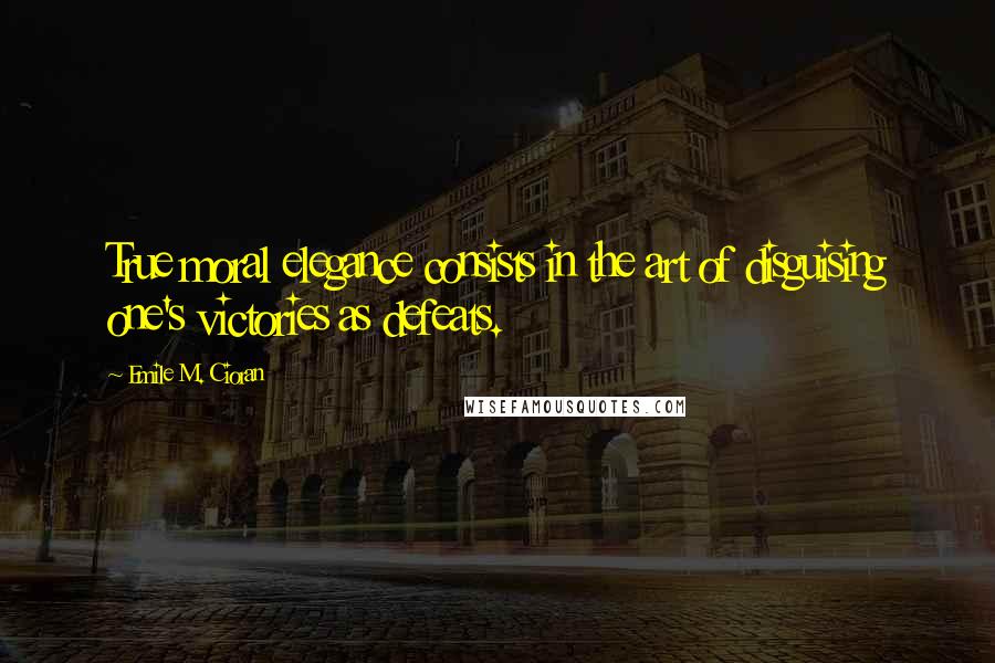 Emile M. Cioran Quotes: True moral elegance consists in the art of disguising one's victories as defeats.