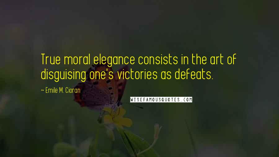 Emile M. Cioran Quotes: True moral elegance consists in the art of disguising one's victories as defeats.