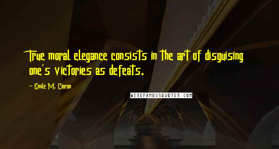 Emile M. Cioran Quotes: True moral elegance consists in the art of disguising one's victories as defeats.