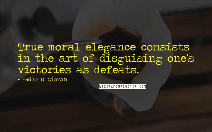 Emile M. Cioran Quotes: True moral elegance consists in the art of disguising one's victories as defeats.