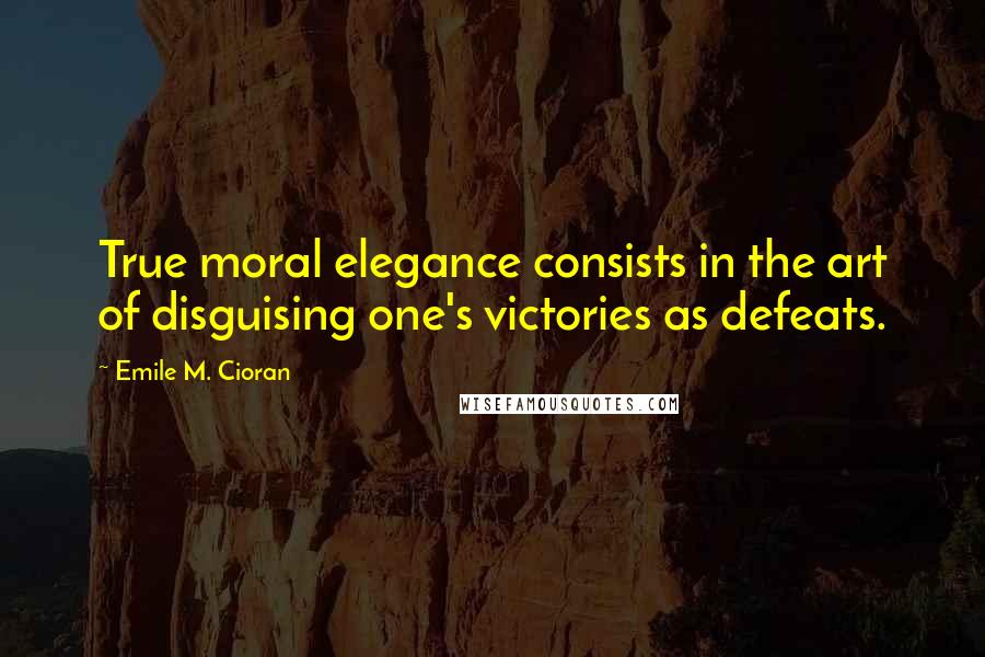 Emile M. Cioran Quotes: True moral elegance consists in the art of disguising one's victories as defeats.