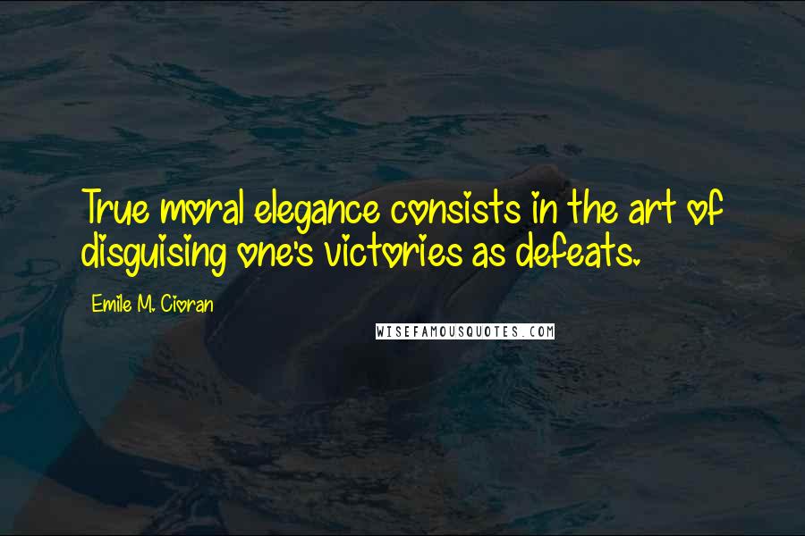 Emile M. Cioran Quotes: True moral elegance consists in the art of disguising one's victories as defeats.