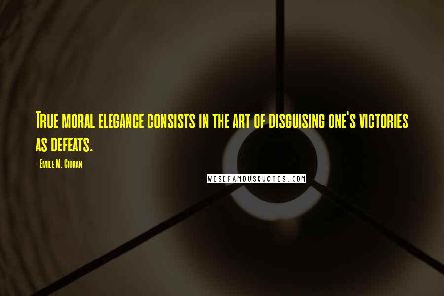 Emile M. Cioran Quotes: True moral elegance consists in the art of disguising one's victories as defeats.